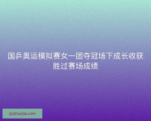 国乒奥运模拟赛女一团夺冠场下成长收获胜过赛场成绩