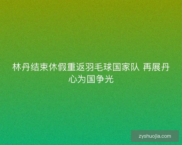 林丹结束休假重返羽毛球国家队 再展丹心为国争光