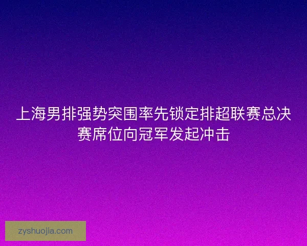 上海男排强势突围率先锁定排超联赛总决赛席位向冠军发起冲击 上海男排强势突围率先锁定排超联赛总决赛席位向冠军发起冲击