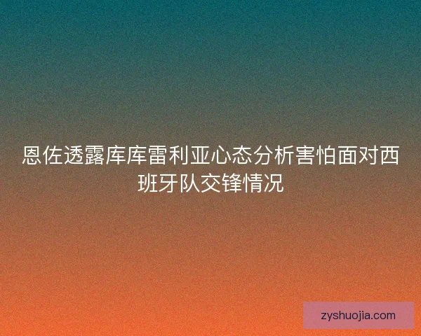 恩佐透露库库雷利亚心态分析害怕面对西班牙队交锋情况 恩佐透露库库雷利亚心态分析害怕面对西班牙队交锋情况