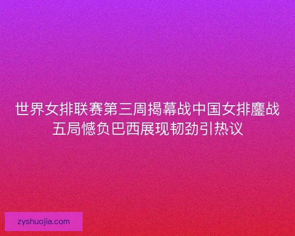 世界女排联赛第三周揭幕战中国女排鏖战五局憾负巴西展现韧劲引热议