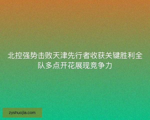 北控强势击败天津先行者收获关键胜利全队多点开花展现竞争力 北控强势击败天津先行者收获关键胜利全队多点开花展现竞争力