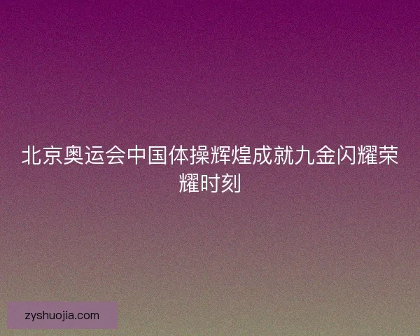 北京奥运会中国体操辉煌成就九金闪耀荣耀时刻 北京奥运会中国体操辉煌成就九金闪耀荣耀时刻