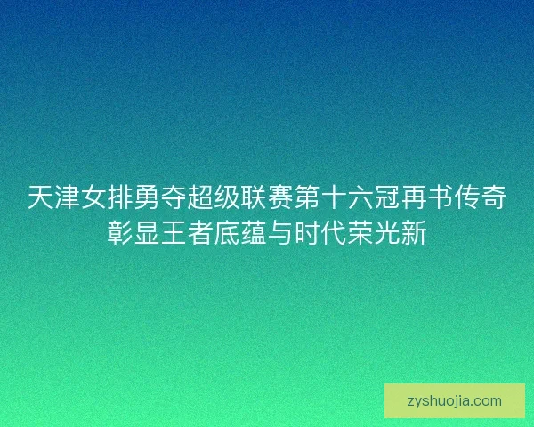 天津女排勇夺超级联赛第十六冠再书传奇彰显王者底蕴与时代荣光新 天津女排勇夺超级联赛第十六冠再书传奇彰显王者底蕴与时代荣光新