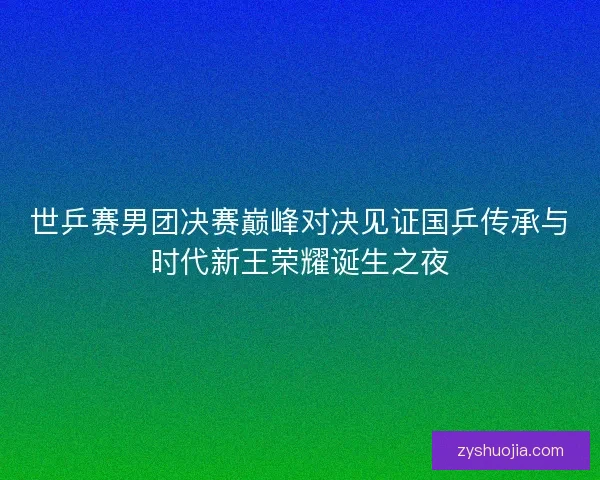 世乒赛男团决赛巅峰对决见证国乒传承与时代新王荣耀诞生之夜