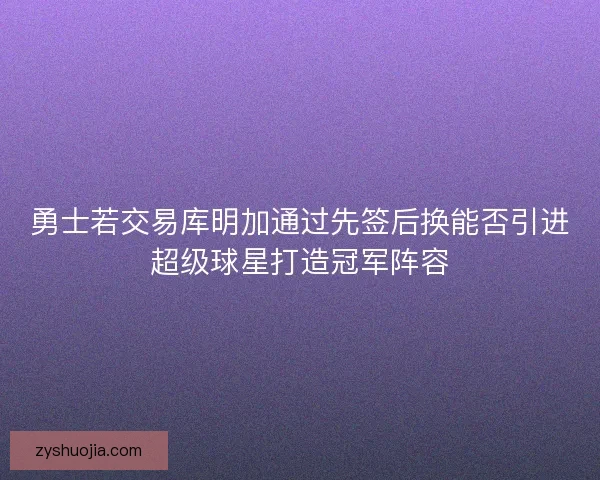 勇士若交易库明加通过先签后换能否引进超级球星打造冠军阵容