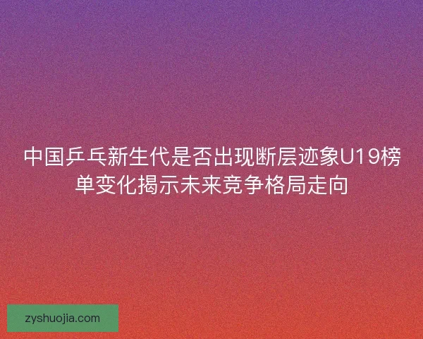 中国乒乓新生代是否出现断层迹象U19榜单变化揭示未来竞争格局走向 中国乒乓新生代是否出现断层迹象U19榜单变化揭示未来竞争格局走向